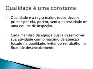 Qualidade é a regra maior, todos devem primar por ela, porém, sem a necessidade de uma equipe de inspeção. Cada membro da equipe busca desenvolver sua atividade com o máximo de atenção focado na qualidade, evitando retrabalho no fluxo de desenvolvimento. 
