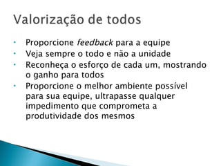 Proporcione  feedback  para a equipe Veja sempre o todo e não a unidade Reconheça o esforço de cada um, mostrando o ganho para todos Proporcione o melhor ambiente possível para sua equipe, ultrapasse qualquer impedimento que comprometa a produtividade dos mesmos 