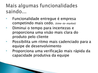 Funcionalidade entregue é empresa competindo mais cedo.  (time-to-market) Diminui o tempo para incertezas e proporciona uma visão mais clara do produto pelo cliente Possibilita um ritmo mais cadenciado para a equipe de desenvolvimento Proporciona uma verificação mais rápida da capacidade produtiva da equipe 