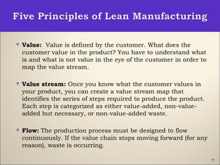 11
 Value: Value is defined by the customer. What does the
customer value in the product? You have to understand what
is and what is not value in the eye of the customer in order to
map the value stream.
 Value stream: Once you know what the customer values in
your product, you can create a value stream map that
identifies the series of steps required to produce the product.
Each step is categorized as either value-added, non-value-
added but necessary, or non-value-added waste.
 Flow: The production process must be designed to flow
continuously. If the value chain stops moving forward (for any
reason), waste is occurring.
 