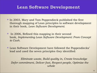 13
 In 2003, Mary and Tom Poppendieck published the first
thorough mapping of Lean principles to software development
in their book, Lean Software Development.
  In 2006, Refined this mapping in their second
book, Implementing Lean Software Development: From Concept
to Cash.
 Lean Software Development have followed the Poppendiecks’
lead and used the seven principles they identified:
Eliminate waste, Build quality in, Create knowledge
Defer commitment, Deliver fast, Respect people, Optimize the
whole
 
