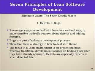 14
Eliminate Waste: The Seven Deadly Waste
1. Defects -> Bugs
 Encourage everyone to deal with bugs in a rational way, to
make sensible tradeoffs between fixing defects and adding
features.
 Bugs are part of software development process.
 Therefore, have a strategy in how to deal with them?
 The focus in a Lean environment is on preventing bugs,
whereas traditional development focuses on finding bugs after
they have already occurred. Defects are especially expensive
when detected late.
 