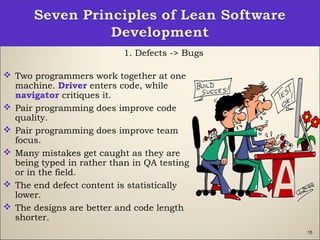 15
1. Defects -> Bugs
 Two programmers work together at one
machine. Driver enters code, while
navigator critiques it.
 Pair programming does improve code
quality.
 Pair programming does improve team
focus.
 Many mistakes get caught as they are
being typed in rather than in QA testing
or in the field.
 The end defect content is statistically
lower.
 The designs are better and code length
shorter.
 