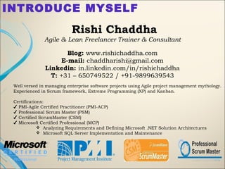 INTRODUCE MYSELF
Rishi Chaddha
Agile & Lean Freelancer Trainer & Consultant
 
Blog: www.rishichaddha.com
E-mail: chaddharishi@gmail.com
Linkedin: in.linkedin.com/in/rishichaddha
T: +31 – 650749522 / +91-9899639543
 
Well versed in managing enterprise software projects using Agile project management mythology.
Experienced in Scrum framework, Extreme Programming (XP) and Kanban. 
Certifications: 
PMI-Agile Certified Practitioner (PMI-ACP)✔
Professional Scrum Master (PSM)✔
Certified ScrumMaster (CSM)✔
Microsoft Certified Professional (MCP)✔
 Analyzing Requirements and Defining Microsoft .NET Solution Architectures
 Microsoft SQL Server Implementation and Maintenance
 