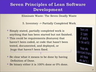 21
Eliminate Waste: The Seven Deadly Waste
5. Inventory -> Partially Completed Work
 Simply stated, partially completed work is
anything that has been started but not finished.
 This could be requirements (features) that
haven’t been coded, or code that hasn’t been
tested, documented, and deployed, or
bugs that haven’t been fixed.
 Be clear what it means to be done by having
Definition of Done.
 Be binary either it is 100% done or 0% done.
 