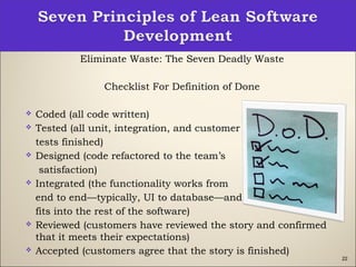 22
Eliminate Waste: The Seven Deadly Waste
Checklist For Definition of Done
 Coded (all code written)
 Tested (all unit, integration, and customer
tests finished)
 Designed (code refactored to the team’s
satisfaction)
 Integrated (the functionality works from
end to end—typically, UI to database—and
fits into the rest of the software)
 Reviewed (customers have reviewed the story and confirmed
that it meets their expectations)
 Accepted (customers agree that the story is finished)
 