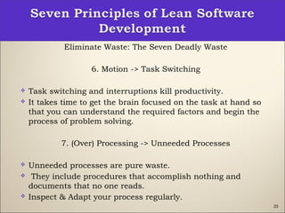 23
Eliminate Waste: The Seven Deadly Waste
6. Motion -> Task Switching
 Task switching and interruptions kill productivity.
 It takes time to get the brain focused on the task at hand so
that you can understand the required factors and begin the
process of problem solving.
7. (Over) Processing -> Unneeded Processes
 Unneeded processes are pure waste.
  They include procedures that accomplish nothing and
documents that no one reads. 
 Inspect & Adapt your process regularly.
 