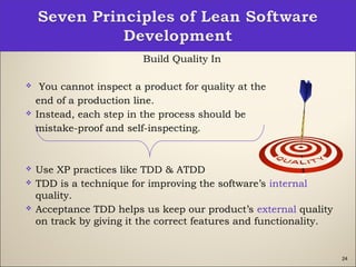 24
Build Quality In
  You cannot inspect a product for quality at the
end of a production line.  
 Instead, each step in the process should be
mistake-proof and self-inspecting.
 Use XP practices like TDD & ATDD
 TDD is a technique for improving the software’s internal
quality.
 Acceptance TDD helps us keep our product’s external quality
on track by giving it the correct features and functionality.
 