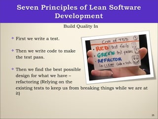 25
Build Quality In
 First we write a test.
 Then we write code to make
the test pass.
 Then we find the best possible
design for what we have –
refactoring (Relying on the
existing tests to keep us from breaking things while we are at
it)
 