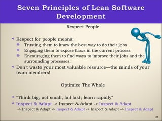 28
Respect People
 Respect for people means:
 Trusting them to know the best way to do their jobs
 Engaging them to expose flaws in the current process
 Encouraging them to find ways to improve their jobs and the
surrounding processes. 
 Don’t waste your most valuable resource—the minds of your
team members!
Optimize The Whole
 "Think big, act small, fail fast; learn rapidly“
 Inspect & Adapt -> Inspect & Adapt -> Inspect & Adapt
-> Inspect & Adapt -> Inspect & Adapt -> Inspect & Adapt -> Inspect & Adapt
 