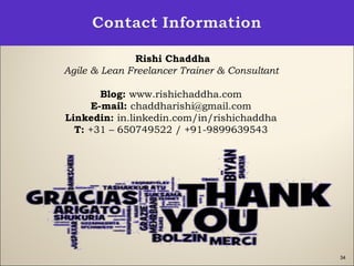 34
Rishi Chaddha
Agile & Lean Freelancer Trainer & Consultant
Blog: www.rishichaddha.com
E-mail: chaddharishi@gmail.com
Linkedin: in.linkedin.com/in/rishichaddha
T: +31 – 650749522 / +91-9899639543
 
 