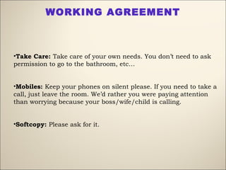 •Take Care: Take care of your own needs. You don’t need to ask
permission to go to the bathroom, etc…
•Mobiles: Keep your phones on silent please. If you need to take a
call, just leave the room. We’d rather you were paying attention
than worrying because your boss/wife/child is calling.
•Softcopy: Please ask for it.
WORKING AGREEMENT
 
