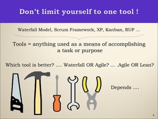 Waterfall Model, Scrum Framework, XP, Kanban, RUP …
Tools = anything used as a means of accomplishing
a task or purpose
Which tool is better? …. Waterfall OR Agile? ... .Agile OR Lean?
6
Depends …
 