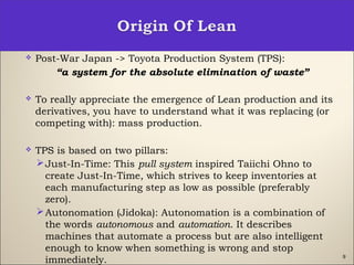 9
 Post-War Japan -> Toyota Production System (TPS):
“a system for the absolute elimination of waste”
 To really appreciate the emergence of Lean production and its
derivatives, you have to understand what it was replacing (or
competing with): mass production.
 TPS is based on two pillars:
Just-In-Time: This pull system inspired Taiichi Ohno to
create Just-In-Time, which strives to keep inventories at
each manufacturing step as low as possible (preferably
zero).
Autonomation (Jidoka): Autonomation is a combination of
the words autonomous and automation. It describes
machines that automate a process but are also intelligent
enough to know when something is wrong and stop
immediately.
 