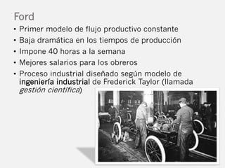 Ford 
• Primer modelo de flujo productivo constante 
• Baja dramática en los tiempos de producción 
• Impone 40 horas a la...