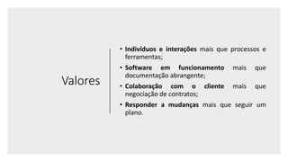 Valores
• Indivíduos e interações mais que processos e
ferramentas;
• Software em funcionamento mais que
documentação abrangente;
• Colaboração com o cliente mais que
negociação de contratos;
• Responder a mudanças mais que seguir um
plano.
 