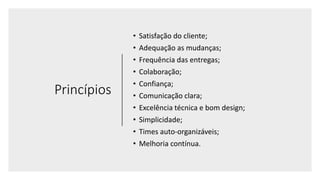 Princípios
• Satisfação do cliente;
• Adequação as mudanças;
• Frequência das entregas;
• Colaboração;
• Confiança;
• Comunicação clara;
• Excelência técnica e bom design;
• Simplicidade;
• Times auto-organizáveis;
• Melhoria contínua.
 