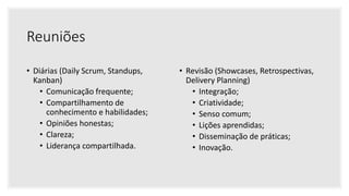 Reuniões
• Diárias (Daily Scrum, Standups,
Kanban)
• Comunicação frequente;
• Compartilhamento de
conhecimento e habilidades;
• Opiniões honestas;
• Clareza;
• Liderança compartilhada.
• Revisão (Showcases, Retrospectivas,
Delivery Planning)
• Integração;
• Criatividade;
• Senso comum;
• Lições aprendidas;
• Disseminação de práticas;
• Inovação.
 