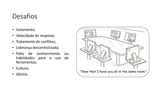 Desafios
• Isolamento;
• Velocidade de resposta;
• Tratamento de conflitos;
• Liderança descentralizada;
• Falta de conhecimento ou
habilidades para o uso de
ferramentas;
• Cultura;
• Idioma.
 