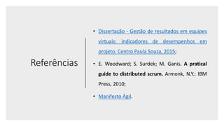 Referências
• Dissertação - Gestão de resultados em equipes
virtuais: indicadores de desempenhos em
projeto. Centro Paula Souza, 2015;
• E. Woodward; S. Surdek; M. Ganis. A pratical
guide to distributed scrum. Armonk, N.Y.: IBM
Press, 2010;
• Manifesto Ágil.
 