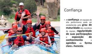 Confiança
• A confiança em equipes de
alta performance pode ser
estabelecida pelo grau de
maturidade dos membros
da equipe, regularidade
de suas participações
e exposição de
conhecimento e
opiniões de forma
clara e honesta.
 