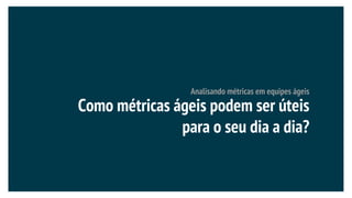 Analisando métricas em equipes ágeis
Como métricas ágeis podem ser úteis
para o seu dia a dia?
 