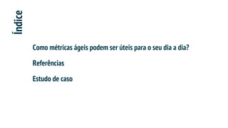 Índice
Como métricas ágeis podem ser úteis para o seu dia a dia?
Referências
Estudo de caso
 