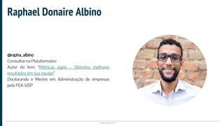 Plataformatec 2017
@rapha_albino
Consultor na Plataformatec
Autor do livro “Métricas ágeis - Obtenha melhores
resultados em sua equipe”
Doutorando e Mestre em Administração de empresas
pela FEA-USP
Raphael Donaire Albino
 