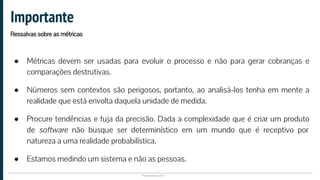 Plataformatec 2017
● Métricas devem ser usadas para evoluir o processo e não para gerar cobranças e
comparações destrutivas.
● Números sem contextos são perigosos, portanto, ao analisá-los tenha em mente a
realidade que está envolta daquela unidade de medida.
● Procure tendências e fuja da precisão. Dada a complexidade que é criar um produto
de software não busque ser determinístico em um mundo que é receptivo por
natureza a uma realidade probabilística.
● Estamos medindo um sistema e não as pessoas.
Importante
Ressalvas sobre as métricas
 