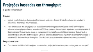 Plataformatec 2017
O que é:
● Uso de estatística descritiva para determinar as projeções dos cenários otimistas, mais provável e
pessimista de entrega de um escopo.
● Para a realização das projeções, são levadas em considerações informações como: o throughput
mínimo, o throughput máximo, a mediana (50% de chances das semanas repetiram o comportamento)
da amostra de throughput, a moda (o comportamento mais frequente) da amostra de throughput, o
percentil 75 da amostra de throughput (25% de chances das semanas repetiram o comportamento) e o
percentil 95 da amostra de throughput (5% de chances das semanas repetiram o comportamento).
Pergunta a se fazer:
● Dado nosso histórico de throughput, como seria a projeção de cenários para a entrega de um escopo?
Projeções baseadas em throughput
O que é e como analisar?
 