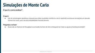 Plataformatec 2016 | Confidencial
O que é:
● Uso de amostragens aleatórias massivas para obter resultados numéricos, isto é, repetindo sucessivas simulações um elevado
número de vezes, para calcular probabilidades heuristicamente.
Perguntas a se fazer:
● Quais são as chances do throughput acumulado (número de itens entregues) ser maior ou igual ao backlog levantado?
Simulações de Monte Carlo
O que é e como analisar?
 
