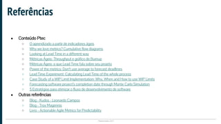 Plataformatec 2017
● Conteúdo Ptec
○ O aprendizado a partir de indicadores ágeis
○ Why we love metrics? Cumulative flow diagrams
○ Looking at Lead Time in a different way
○ Métricas Ágeis: Throughput e gráfico de Burnup
○ Métricas Ágeis: o que Lead Time fala sobre seu projeto
○ Power of the metrics: Don’t use average to forecast deadlines
○ Lead Time Experiment: Calculating Lead Time of the whole process
○ Case Study of a WIP Limit Implementation: Why, When and How to use WIP Limits
○ Forecasting software project’s completion date through Monte Carlo Simulation
○ 5 Estratégias para otimizar o fluxo de desenvolvimento de software
● Outras referências
○ Blog - Kudos - Leonardo Campos
○ Blog - Troy Magennis
○ Livro - Actionable Agile Metrics for Predictability
Referências
 