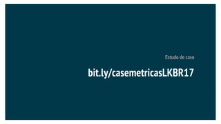 Estudo de caso
bit.ly/casemetricasLKBR17
 