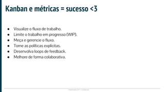 Plataformatec 2017 | Confidencial
Kanban e métricas = sucesso <3
● Visualize o fluxo de trabalho.
● Limite o trabalho em progresso (WIP).
● Meça e gerencie o fluxo.
● Torne as políticas explícitas.
● Desenvolva loops de feedback.
● Melhore de forma colaborativa.
 