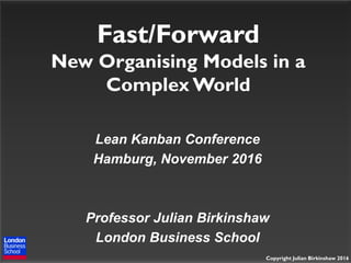 Copyright Julian Birkinshaw 2016
Fast/Forward
New Organising Models in a
Complex World
Lean Kanban Conference
Hamburg, November 2016
Professor Julian Birkinshaw
London Business School
 