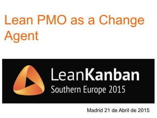 Lean PMO as a Change
Agent
Madrid 21 de Abril de 2015
 