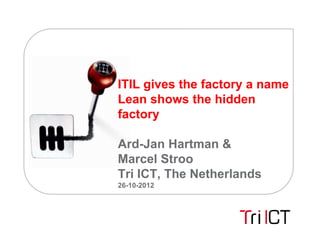 ITIL gives the factory a name
Lean shows the hidden
factory

Ard-Jan Hartman &
Marcel Stroo
Tri ICT, The Netherlands
26-10-2012
 