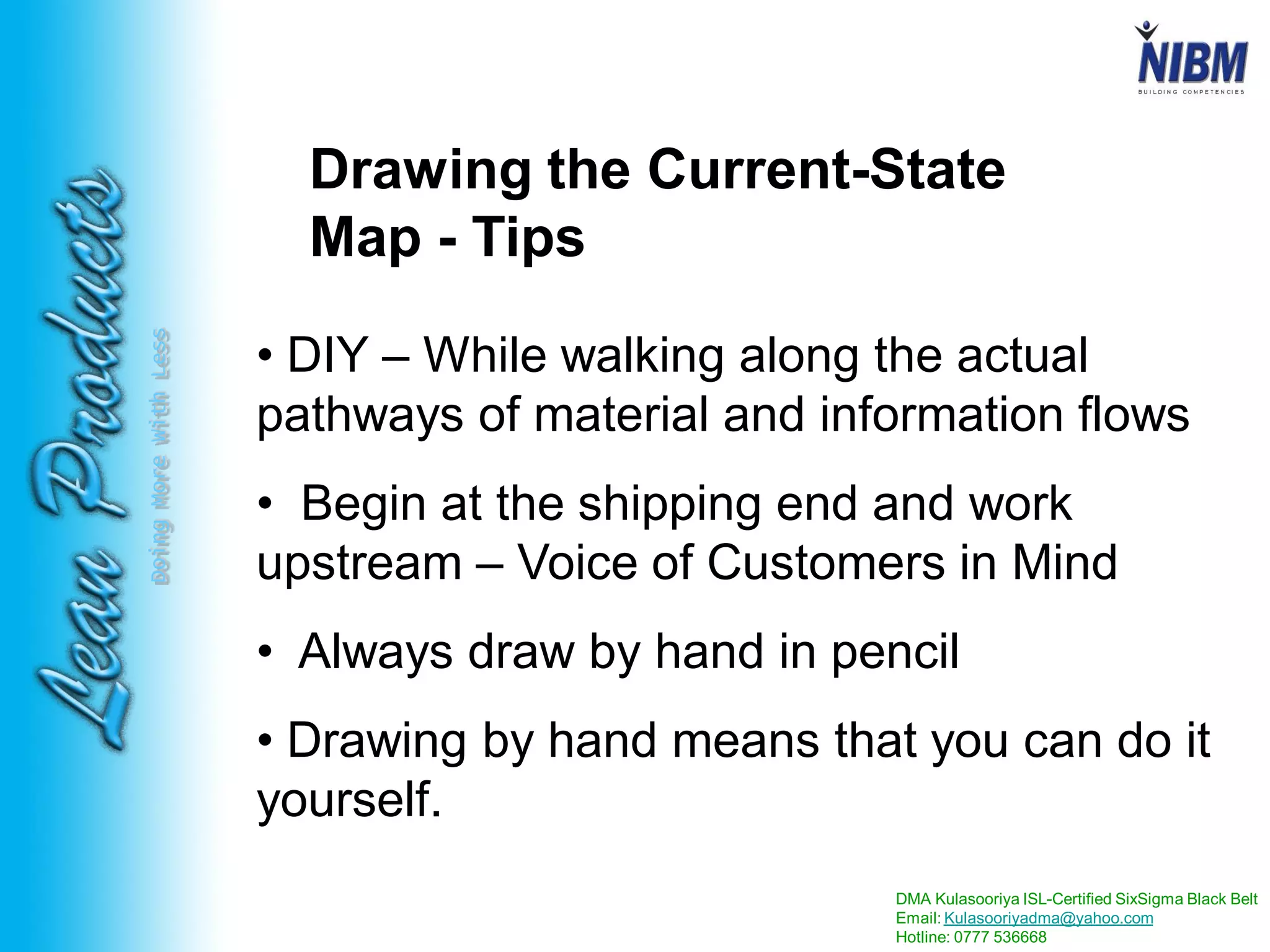 DMA Kulasooriya ISL-Certified SixSigma Black Belt
Email: Kulasooriyadma@yahoo.com
Hotline: 0777 536668
DoingMoreWithLess
Drawing the Current-State
Map - Tips
• DIY – While walking along the actual
pathways of material and information flows
• Begin at the shipping end and work
upstream – Voice of Customers in Mind
• Always draw by hand in pencil
• Drawing by hand means that you can do it
yourself.
 