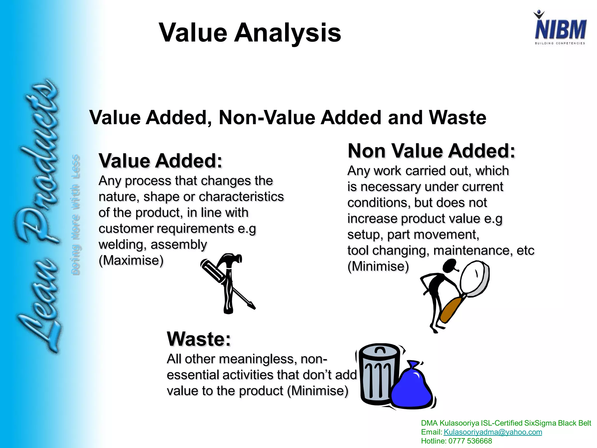 DMA Kulasooriya ISL-Certified SixSigma Black Belt
Email: Kulasooriyadma@yahoo.com
Hotline: 0777 536668
DoingMoreWithLess
Value Added:
Any process that changes the
nature, shape or characteristics
of the product, in line with
customer requirements e.g
welding, assembly
(Maximise)
Non Value Added:
Any work carried out, which
is necessary under current
conditions, but does not
increase product value e.g
setup, part movement,
tool changing, maintenance, etc
(Minimise)
Waste:
All other meaningless, non-
essential activities that don’t add
value to the product (Minimise)
Value Added, Non-Value Added and Waste
Value Analysis
 