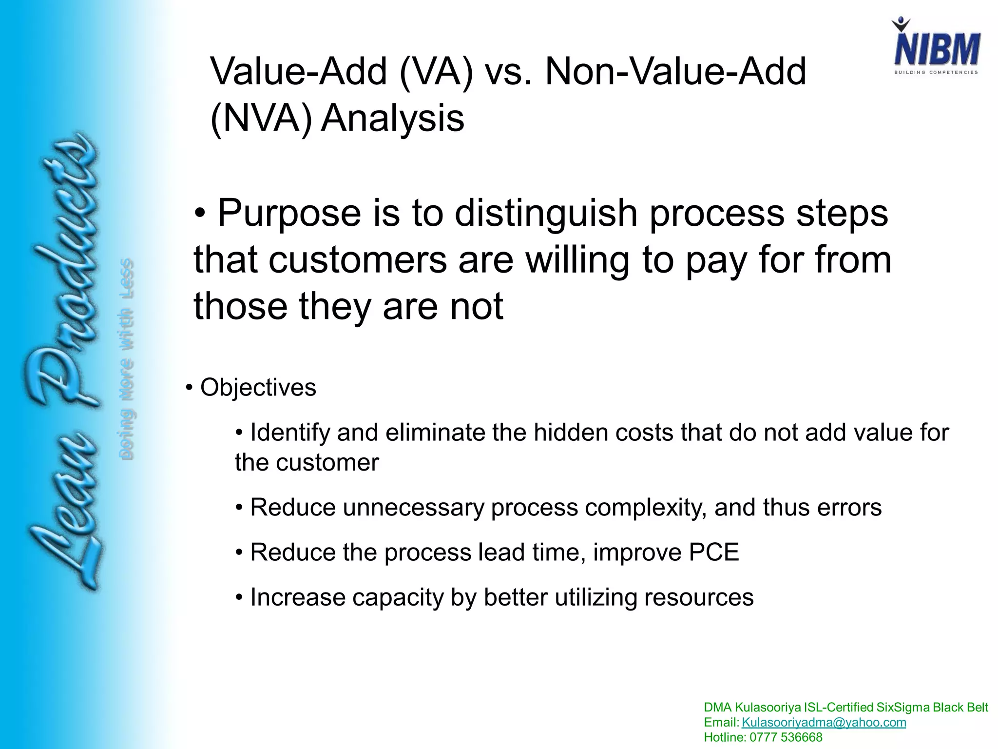 DMA Kulasooriya ISL-Certified SixSigma Black Belt
Email: Kulasooriyadma@yahoo.com
Hotline: 0777 536668
DoingMoreWithLess
Value-Add (VA) vs. Non-Value-Add
(NVA) Analysis
• Purpose is to distinguish process steps
that customers are willing to pay for from
those they are not
• Objectives
• Identify and eliminate the hidden costs that do not add value for
the customer
• Reduce unnecessary process complexity, and thus errors
• Reduce the process lead time, improve PCE
• Increase capacity by better utilizing resources
 
