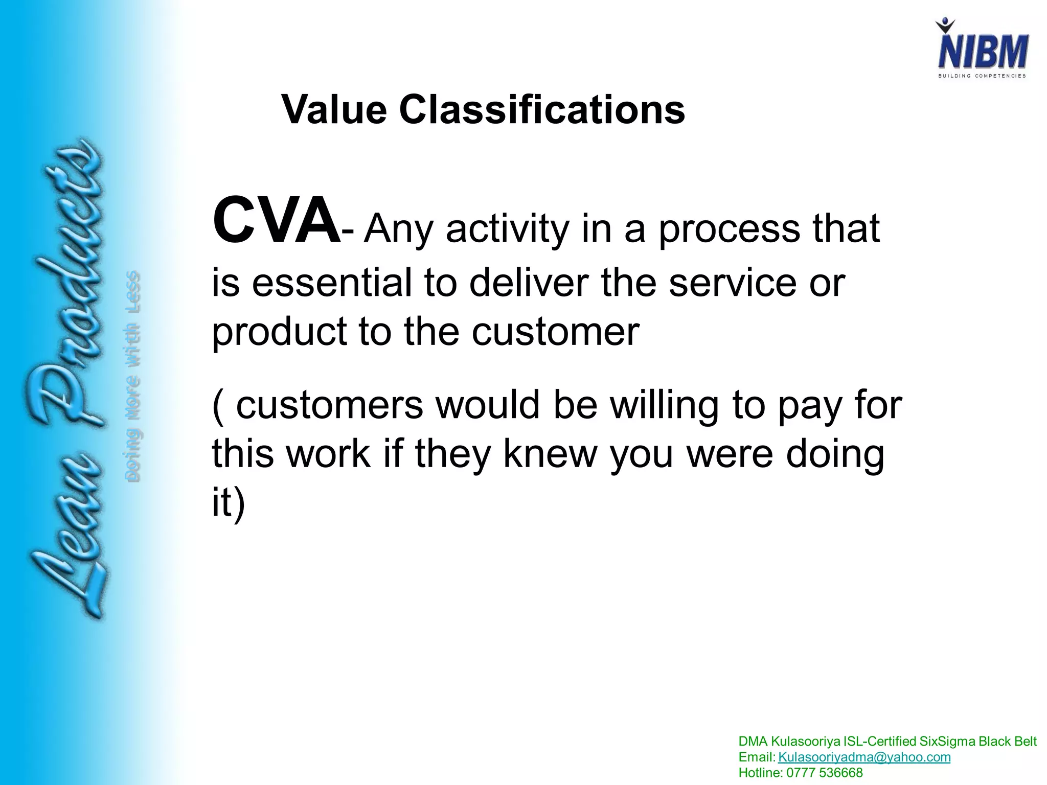 DMA Kulasooriya ISL-Certified SixSigma Black Belt
Email: Kulasooriyadma@yahoo.com
Hotline: 0777 536668
DoingMoreWithLess
Value Classifications
CVA- Any activity in a process that
is essential to deliver the service or
product to the customer
( customers would be willing to pay for
this work if they knew you were doing
it)
 