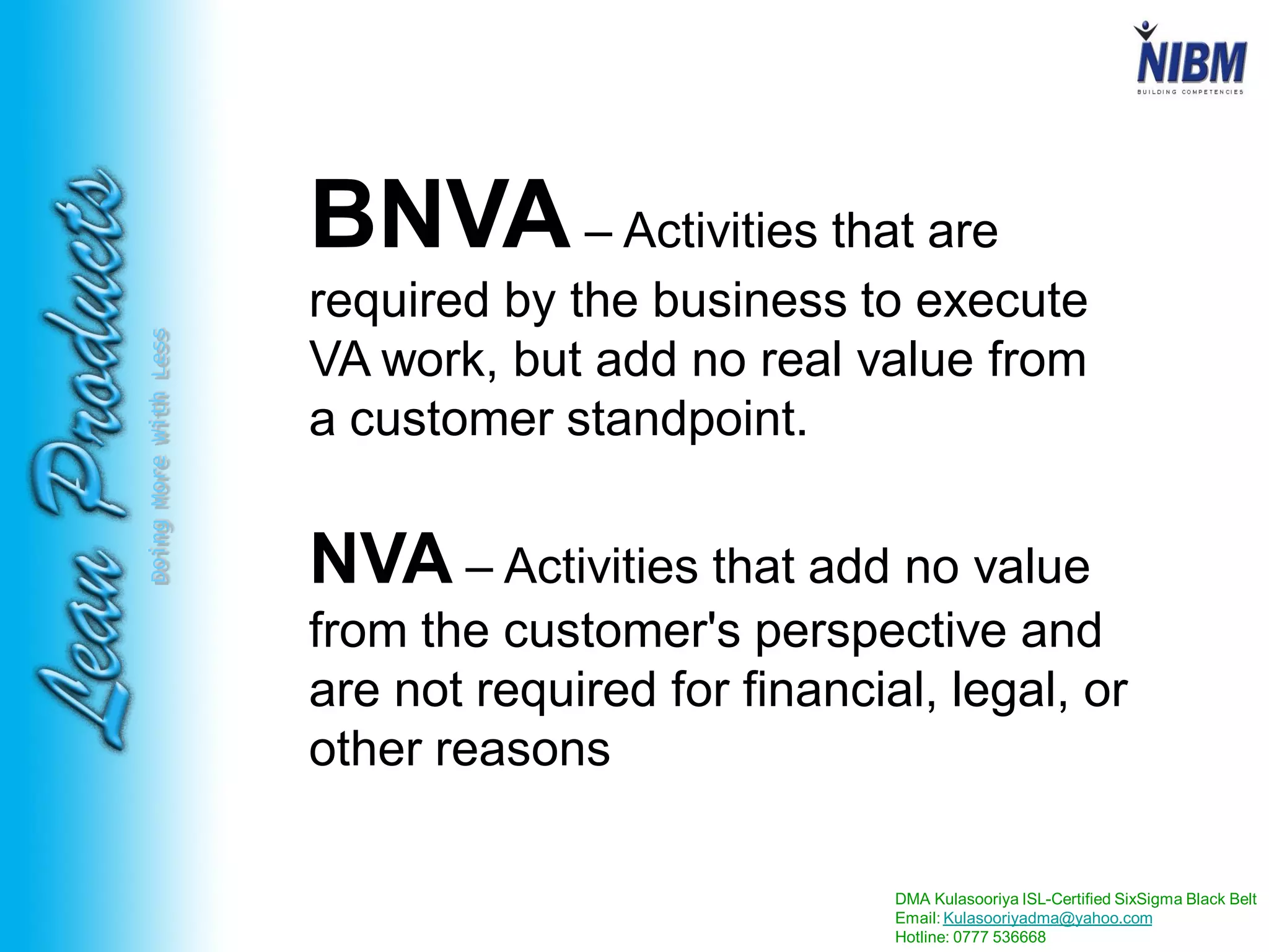 DMA Kulasooriya ISL-Certified SixSigma Black Belt
Email: Kulasooriyadma@yahoo.com
Hotline: 0777 536668
DoingMoreWithLess
BNVA– Activities that are
required by the business to execute
VA work, but add no real value from
a customer standpoint.
NVA – Activities that add no value
from the customer's perspective and
are not required for financial, legal, or
other reasons
 
