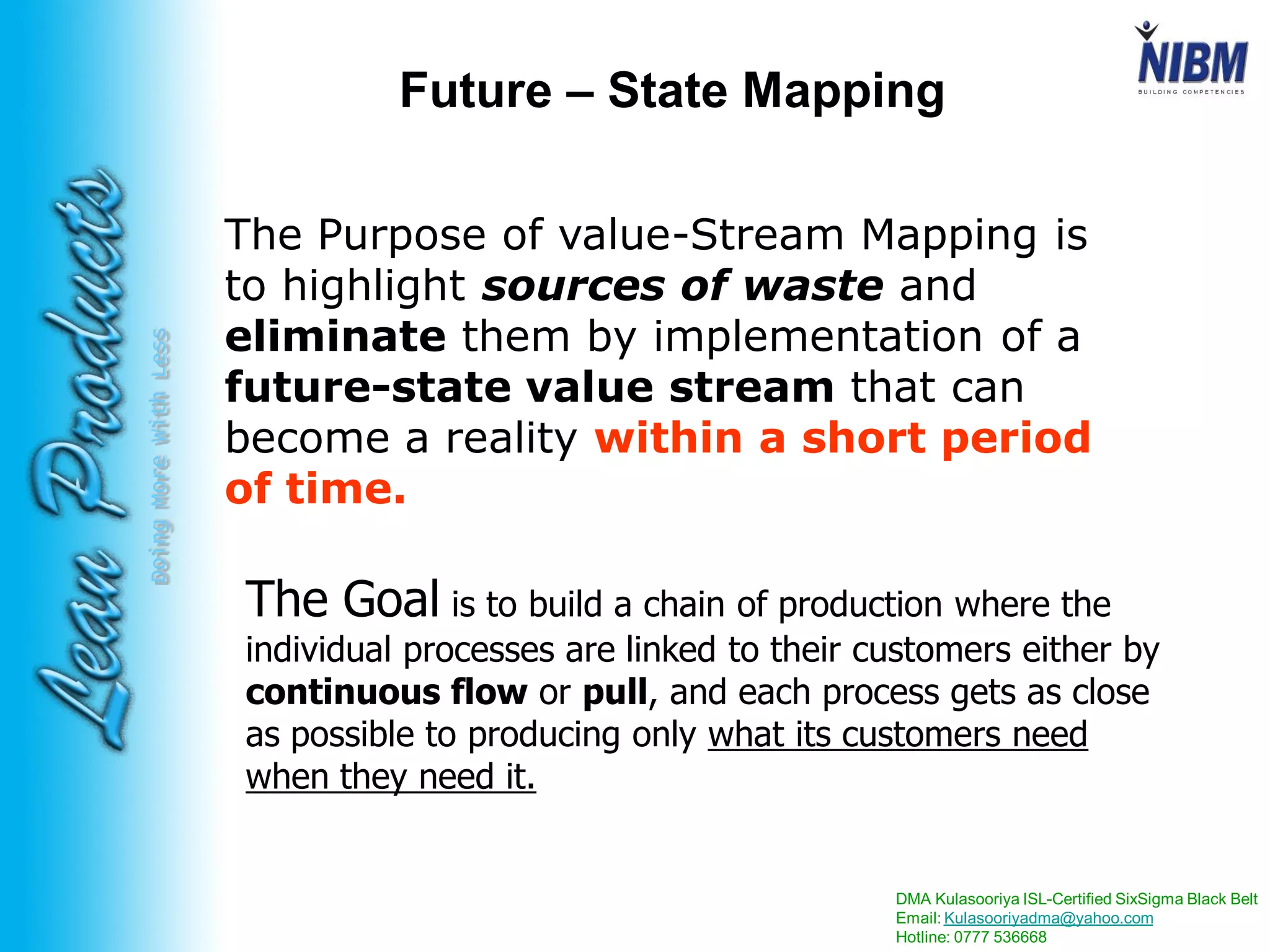 DMA Kulasooriya ISL-Certified SixSigma Black Belt
Email: Kulasooriyadma@yahoo.com
Hotline: 0777 536668
DoingMoreWithLess
Future – State Mapping
The Purpose of value-Stream Mapping is
to highlight sources of waste and
eliminate them by implementation of a
future-state value stream that can
become a reality within a short period
of time.
The Goal is to build a chain of production where the
individual processes are linked to their customers either by
continuous flow or pull, and each process gets as close
as possible to producing only what its customers need
when they need it.
 