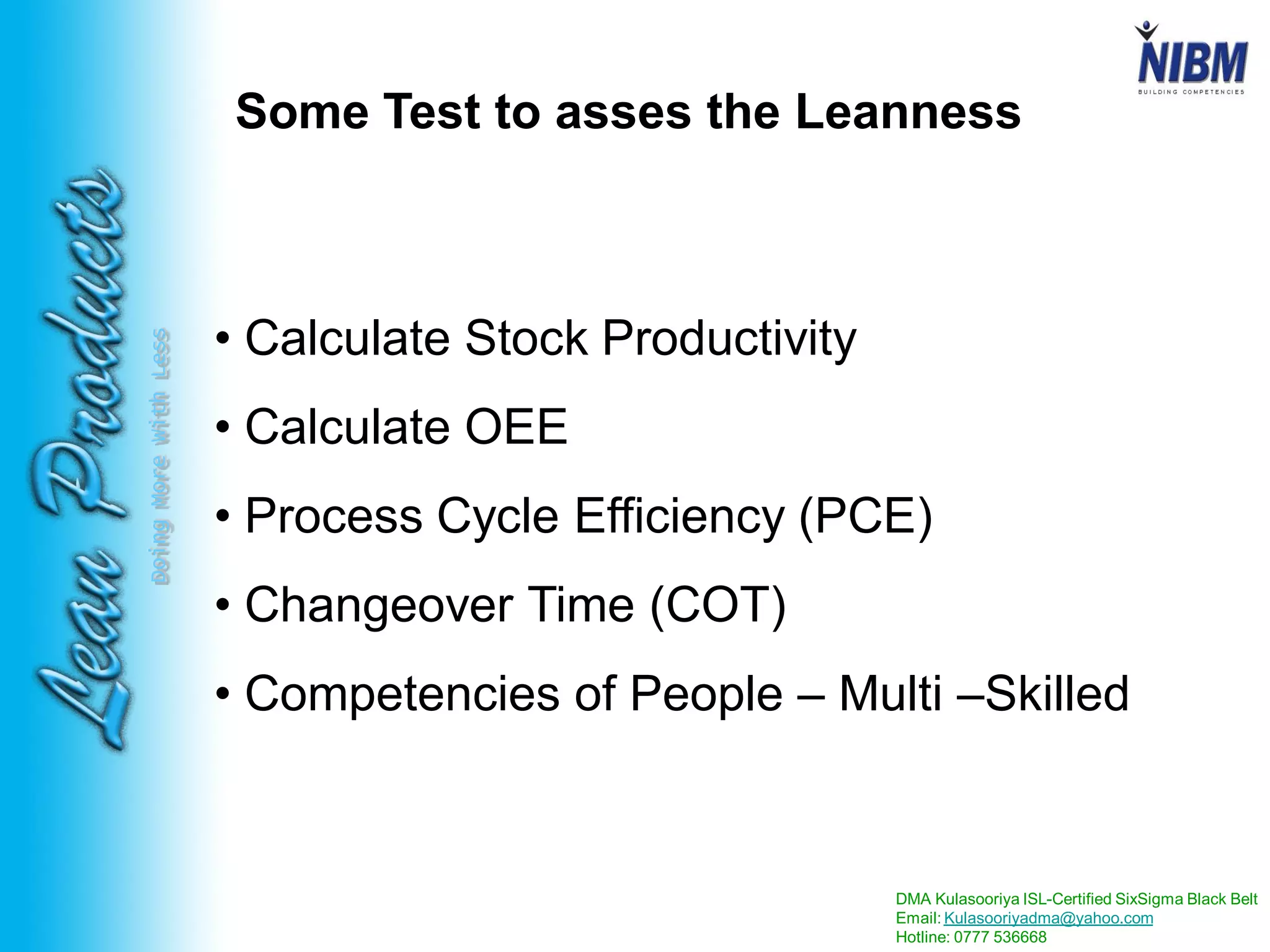 DMA Kulasooriya ISL-Certified SixSigma Black Belt
Email: Kulasooriyadma@yahoo.com
Hotline: 0777 536668
DoingMoreWithLess
Some Test to asses the Leanness
• Calculate Stock Productivity
• Calculate OEE
• Process Cycle Efficiency (PCE)
• Changeover Time (COT)
• Competencies of People – Multi –Skilled
 