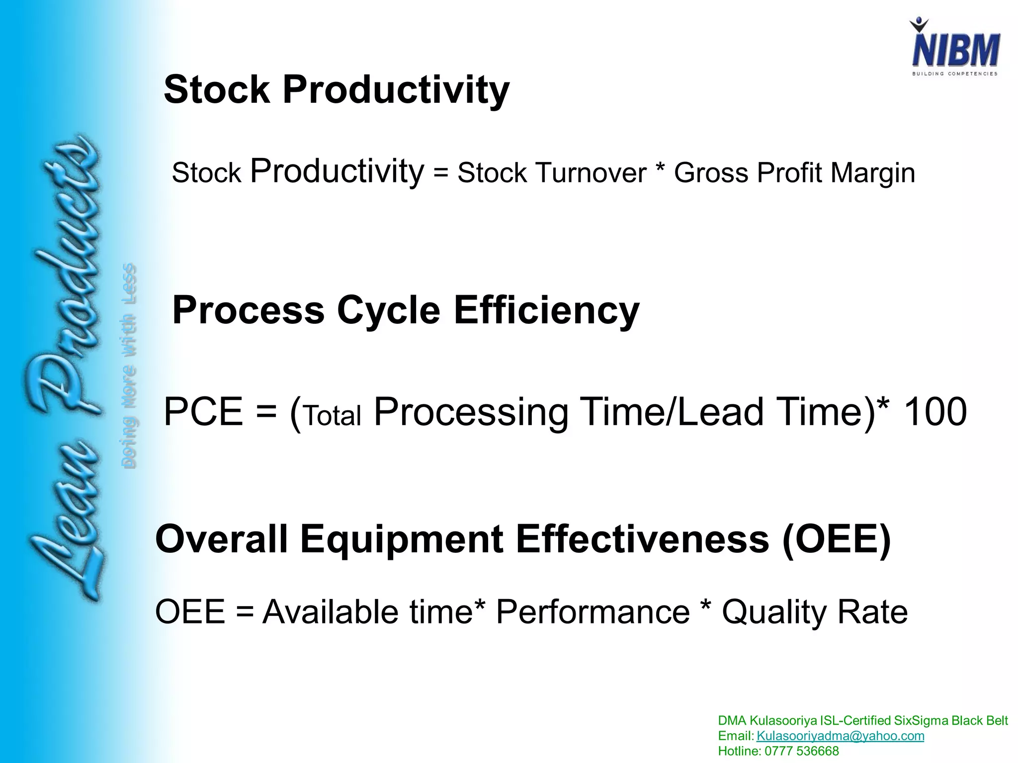 DMA Kulasooriya ISL-Certified SixSigma Black Belt
Email: Kulasooriyadma@yahoo.com
Hotline: 0777 536668
DoingMoreWithLess
Stock Productivity
Stock Productivity = Stock Turnover * Gross Profit Margin
PCE = (Total Processing Time/Lead Time)* 100
Process Cycle Efficiency
Overall Equipment Effectiveness (OEE)
OEE = Available time* Performance * Quality Rate
 