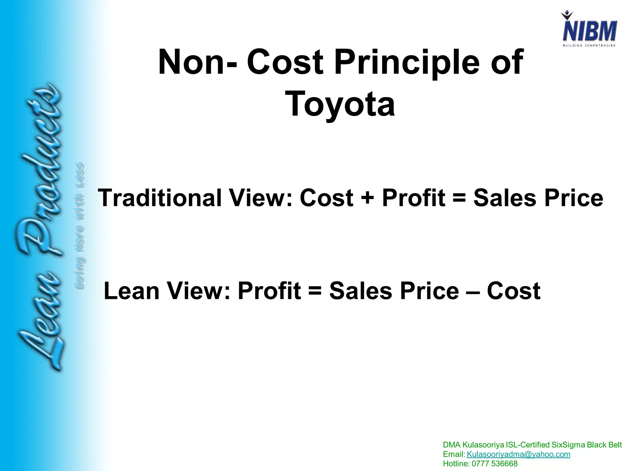 DMA Kulasooriya ISL-Certified SixSigma Black Belt
Email: Kulasooriyadma@yahoo.com
Hotline: 0777 536668
DoingMoreWithLess
Non- Cost Principle of
Toyota
Traditional View: Cost + Profit = Sales Price
Lean View: Profit = Sales Price – Cost
 