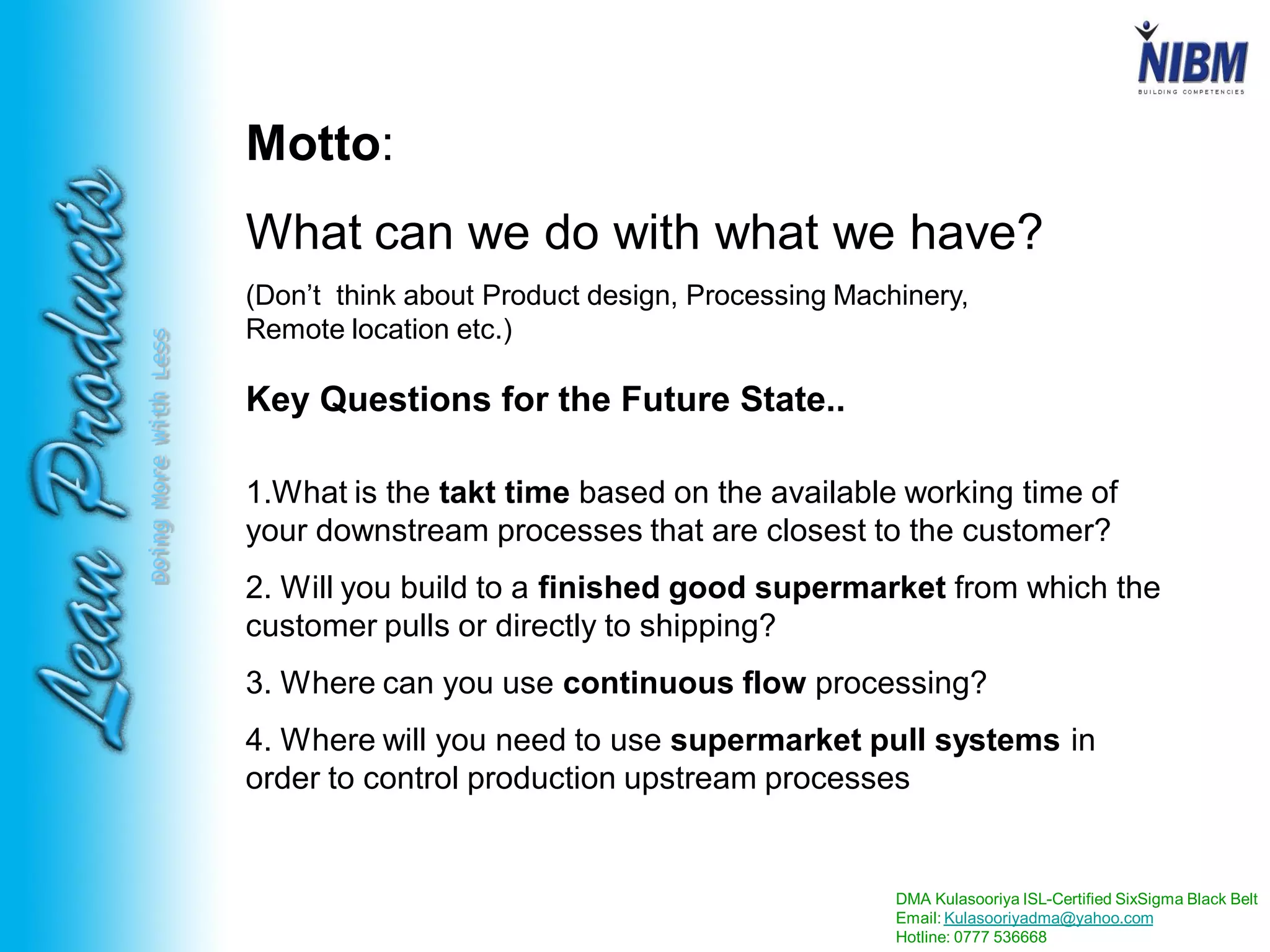 DMA Kulasooriya ISL-Certified SixSigma Black Belt
Email: Kulasooriyadma@yahoo.com
Hotline: 0777 536668
DoingMoreWithLess
1.What is the takt time based on the available working time of
your downstream processes that are closest to the customer?
2. Will you build to a finished good supermarket from which the
customer pulls or directly to shipping?
3. Where can you use continuous flow processing?
4. Where will you need to use supermarket pull systems in
order to control production upstream processes
Motto:
What can we do with what we have?
(Don’t think about Product design, Processing Machinery,
Remote location etc.)
Key Questions for the Future State..
 