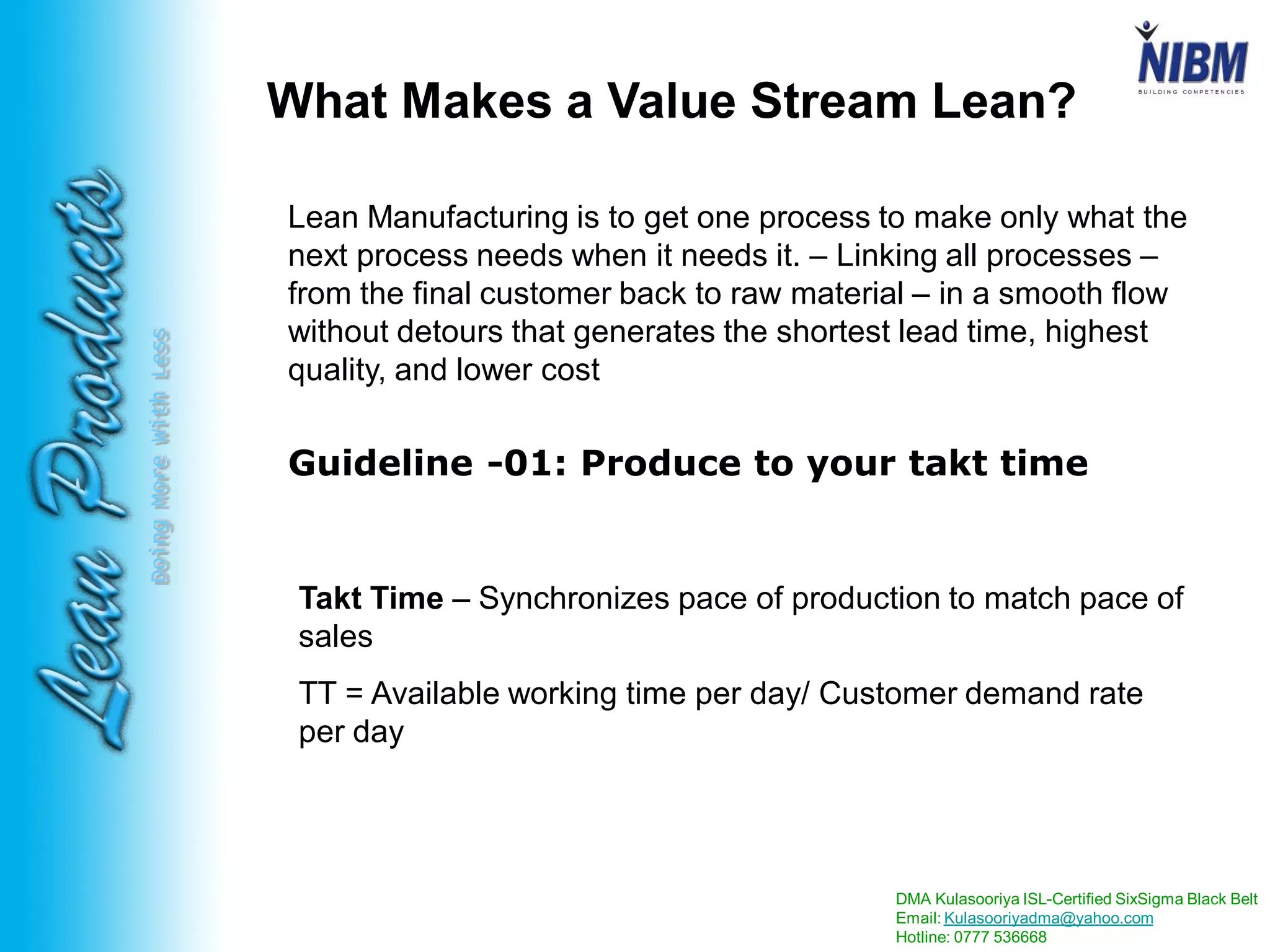 DMA Kulasooriya ISL-Certified SixSigma Black Belt
Email: Kulasooriyadma@yahoo.com
Hotline: 0777 536668
DoingMoreWithLess
Lean Manufacturing is to get one process to make only what the
next process needs when it needs it. – Linking all processes –
from the final customer back to raw material – in a smooth flow
without detours that generates the shortest lead time, highest
quality, and lower cost
Takt Time – Synchronizes pace of production to match pace of
sales
TT = Available working time per day/ Customer demand rate
per day
Guideline -01: Produce to your takt time
What Makes a Value Stream Lean?
 