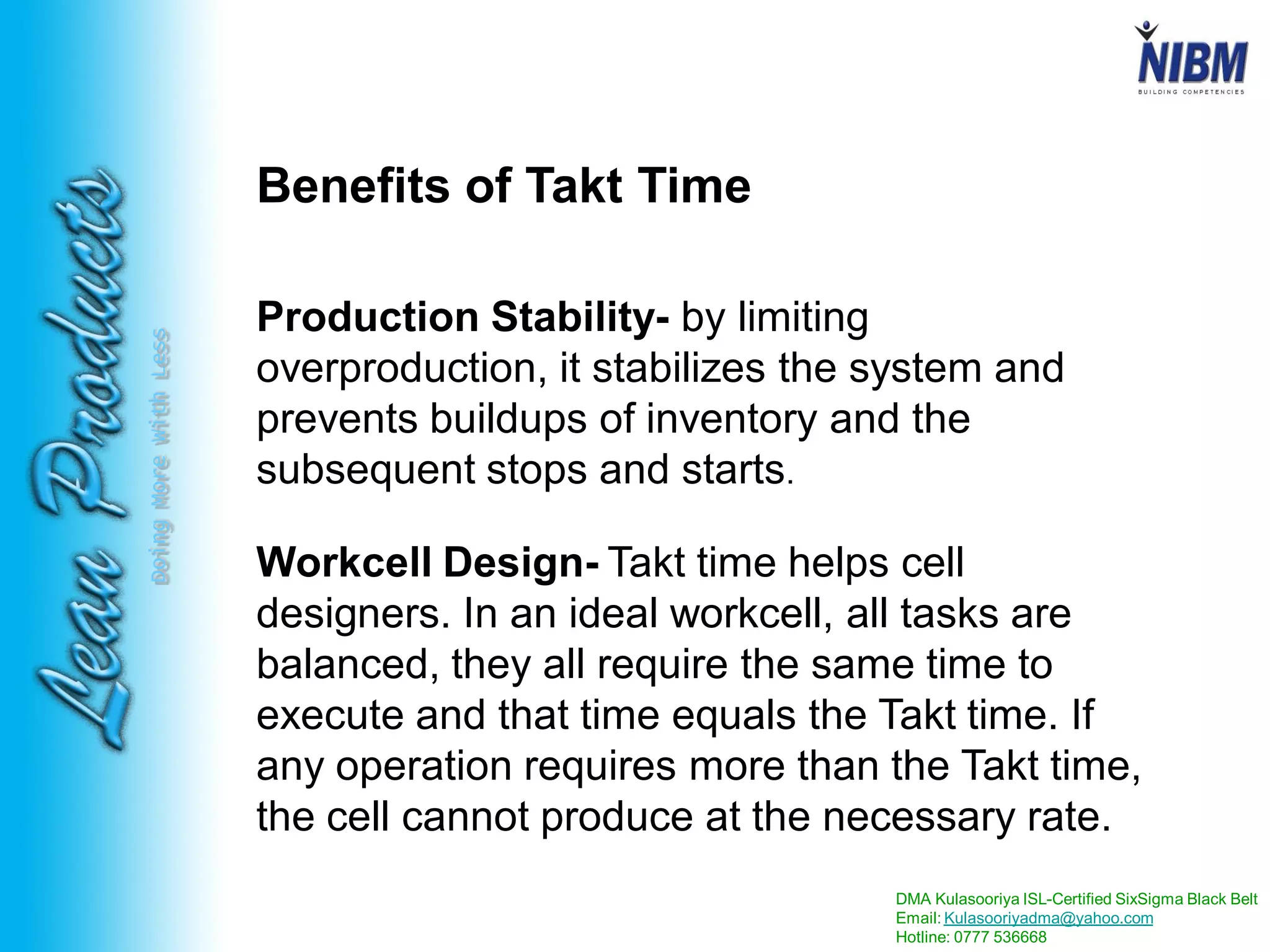 DMA Kulasooriya ISL-Certified SixSigma Black Belt
Email: Kulasooriyadma@yahoo.com
Hotline: 0777 536668
DoingMoreWithLess
Benefits of Takt Time
Production Stability- by limiting
overproduction, it stabilizes the system and
prevents buildups of inventory and the
subsequent stops and starts.
Workcell Design- Takt time helps cell
designers. In an ideal workcell, all tasks are
balanced, they all require the same time to
execute and that time equals the Takt time. If
any operation requires more than the Takt time,
the cell cannot produce at the necessary rate.
 