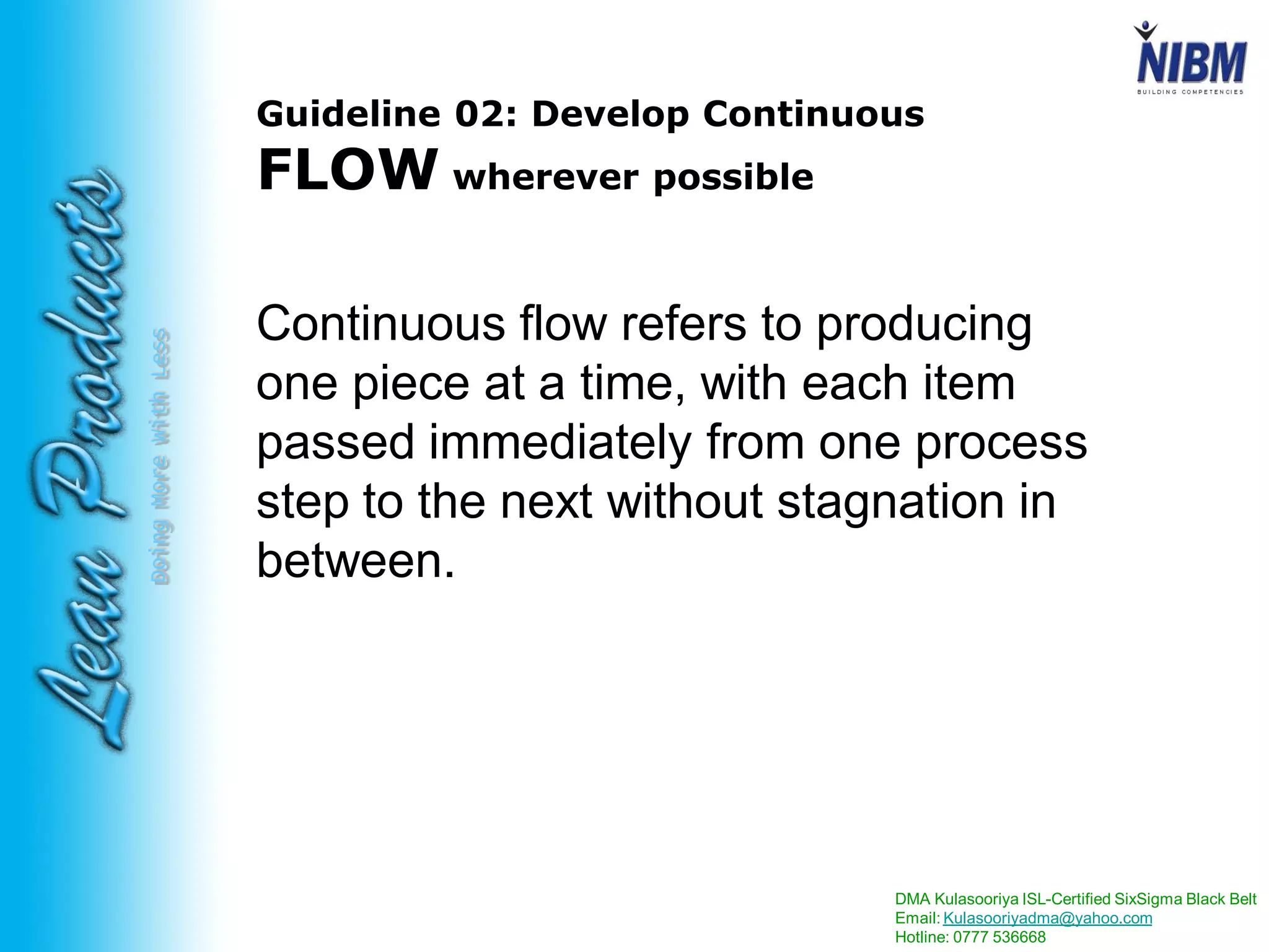 DMA Kulasooriya ISL-Certified SixSigma Black Belt
Email: Kulasooriyadma@yahoo.com
Hotline: 0777 536668
DoingMoreWithLess
Guideline 02: Develop Continuous
FLOW wherever possible
Continuous flow refers to producing
one piece at a time, with each item
passed immediately from one process
step to the next without stagnation in
between.
 